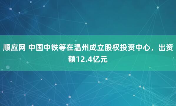 顺应网 中国中铁等在温州成立股权投资中心，出资额12.4亿元