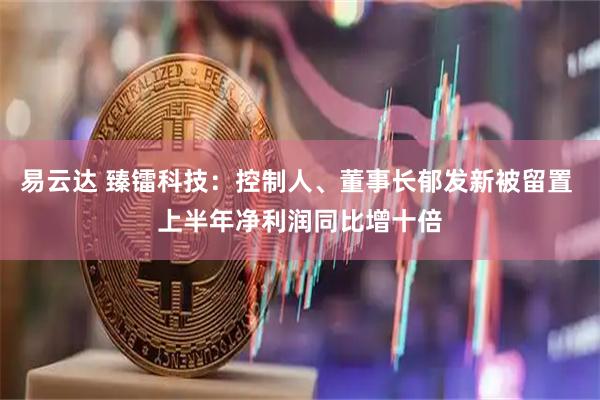 易云达 臻镭科技：控制人、董事长郁发新被留置 上半年净利润同比增十倍