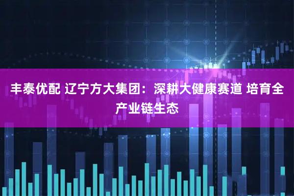 丰泰优配 辽宁方大集团：深耕大健康赛道 培育全产业链生态