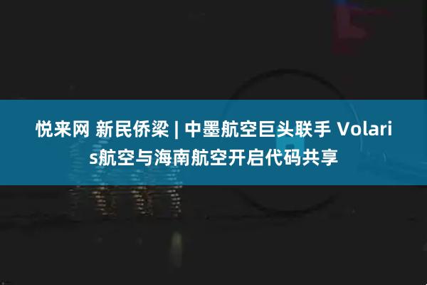 悦来网 新民侨梁 | 中墨航空巨头联手 Volaris航空与海南航空开启代码共享