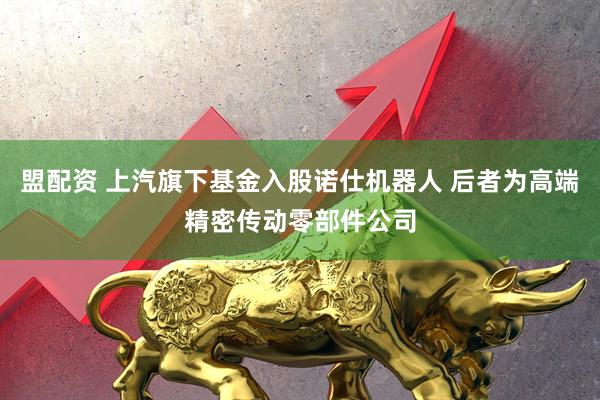 盟配资 上汽旗下基金入股诺仕机器人 后者为高端精密传动零部件公司