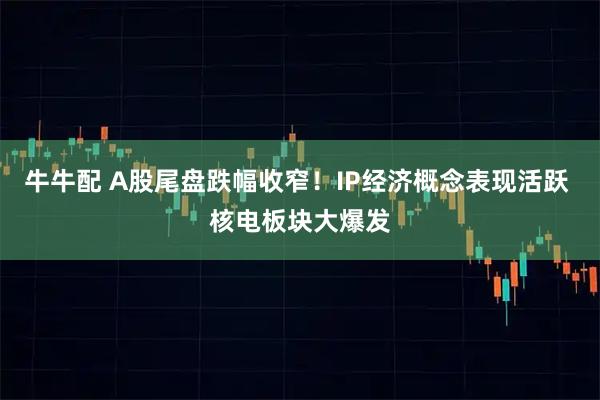 牛牛配 A股尾盘跌幅收窄！IP经济概念表现活跃 核电板块大爆发