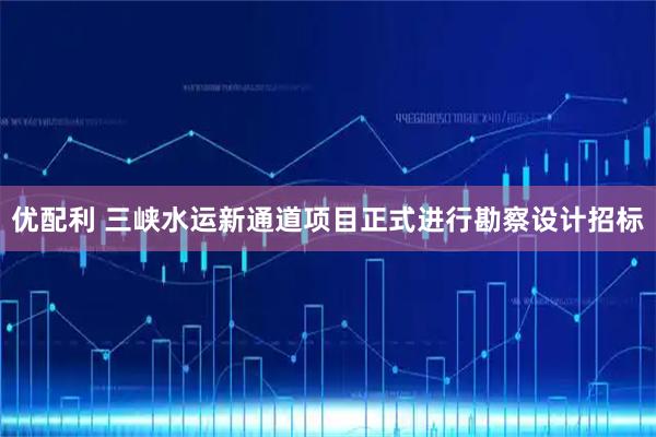 优配利 三峡水运新通道项目正式进行勘察设计招标