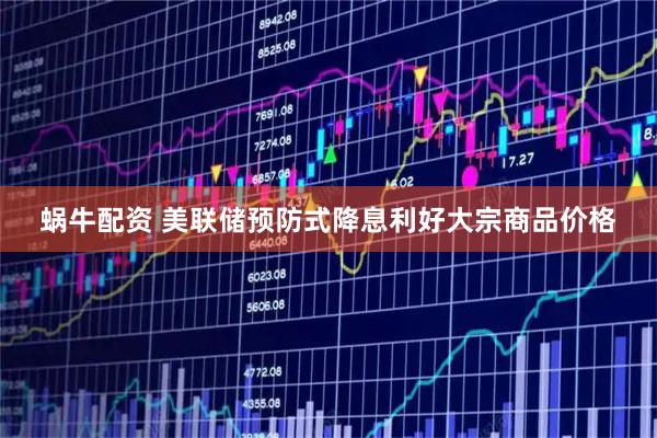 蜗牛配资 美联储预防式降息利好大宗商品价格