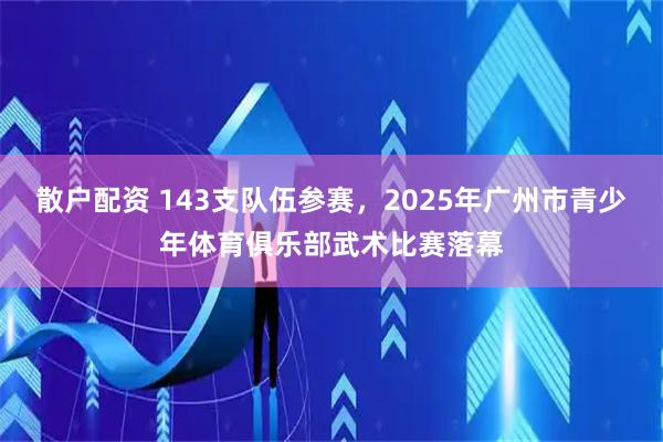散户配资 143支队伍参赛，2025年广州市青少年体育俱乐部武术比赛落幕