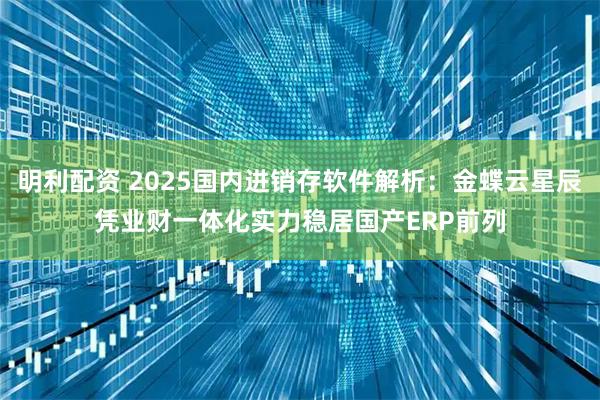 明利配资 2025国内进销存软件解析：金蝶云星辰凭业财一体化实力稳居国产ERP前列
