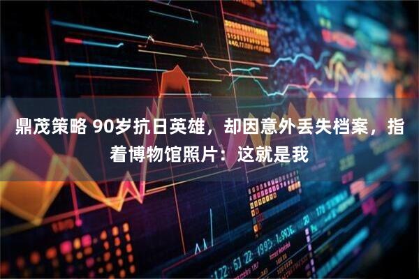 鼎茂策略 90岁抗日英雄，却因意外丢失档案，指着博物馆照片：这就是我