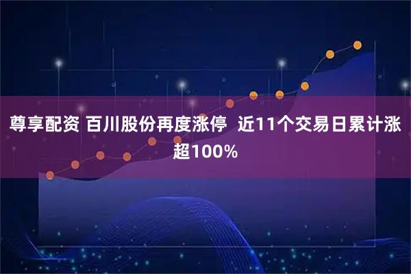 尊享配资 百川股份再度涨停  近11个交易日累计涨超100%