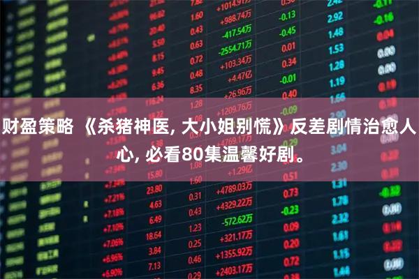 财盈策略 《杀猪神医, 大小姐别慌》反差剧情治愈人心, 必看80集温馨好剧。