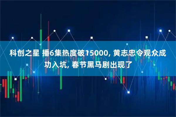 科创之星 播6集热度破15000, 黄志忠令观众成功入坑, 春节黑马剧出现了