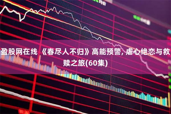 盈股网在线 《春尽人不归》高能预警, 虐心绝恋与救赎之旅(60集)