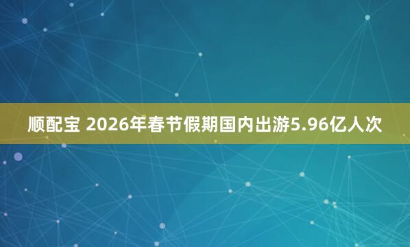 顺配宝 2026年春节假期国内出游5.96亿人次