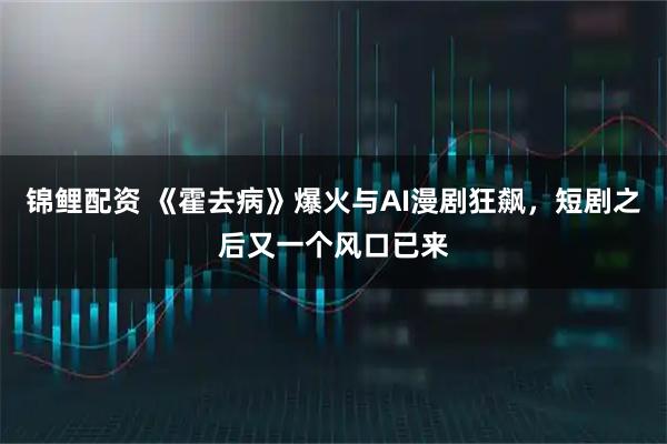 锦鲤配资 《霍去病》爆火与AI漫剧狂飙，短剧之后又一个风口已来