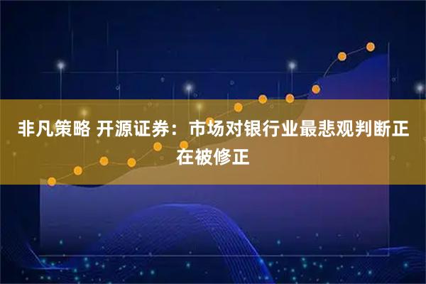 非凡策略 开源证券：市场对银行业最悲观判断正在被修正