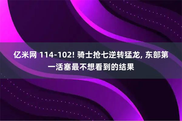 亿米网 114-102! 骑士抢七逆转猛龙, 东部第一活塞最不想看到的结果